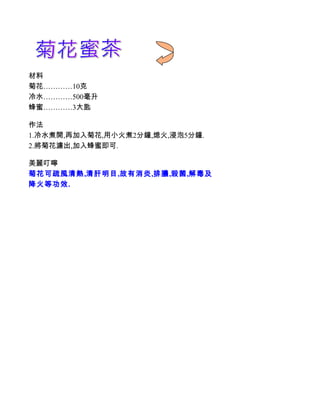 材料
菊花…………10克
冷水…………500毫升
蜂蜜…………3大匙

作法
1.冷水煮開,再加入菊花,用小火煮2分鐘,熄火,浸泡5分鐘.
2.將菊花濾出,加入蜂蜜即可.

美麗叮嚀
菊花可疏風清熱,清肝明目,故有消炎,排膿,殺菌,解毒及
降火等功效.
 