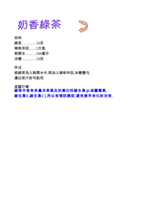 材料
綠茶…………10克
咖啡伴侶……2大匙
熱開水………500毫升
冰糖…………10克

作法
將綠茶泡入熱開水中,再加入咖啡伴侶,冰糖攪勻,
濾出茶汁即可飲用.

美麗叮嚀
綠茶中含有多量兒茶素及抗氧化性維生素(β-胡蘿蔔素,
維生素 E,維生素 C),所以有預防癌症,避免提早老化的功效.
 