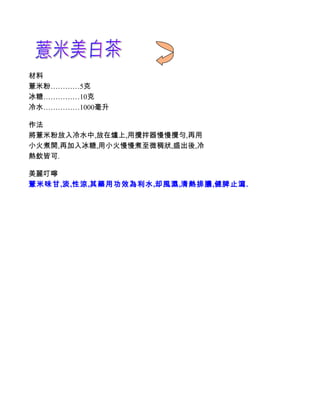 材料
薏米粉…………5克
冰糖……………10克
冷水……………1000毫升

作法
將薏米粉放入冷水中,放在爐上,用攪拌器慢慢攪勻,再用
小火煮開,再加入冰糖,用小火慢慢煮至微稠狀,盛出後,冷
熱飲皆可.

美麗叮嚀
薏米味甘,淡,性涼,其藥用功效為利水,却風濕,清熱排膿,健脾止瀉.
 