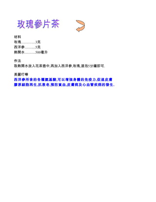 材料
玫瑰…………3克
西洋參………5克
熱開水………500毫升

作法
取熱開水放入花茶壺中,再加入西洋參,玫瑰,浸泡5分鐘即可.

美麗叮嚀
西洋參所含的各種氨基酸,可以增強身體的免疫力,促進皮膚
膠原細胞再生,抗衰老,預防貧血,皮膚病及心血管疾病的發生.
 