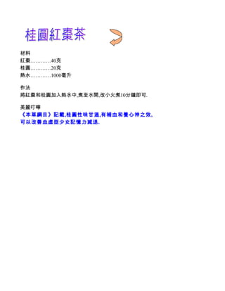 材料
紅棗…………40克
桂圓…………20克
熱水…………1000毫升

作法
將紅棗和桂圓加入熱水中,煮至水開,改小火煮10分鐘即可.

美麗叮嚀
《本草綱目》記載,桂圓性味甘溫,有補血和養心神之效,
可以改善血虛型少女記憶力減退.
 