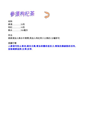 材料
參須…………20克
枸杞…………10克
熱水…………500毫升

作法
將參須加入熱水中煮開,再加入枸杞用小火煮約1分鐘即可.

美麗叮嚀
人參須可防止衰老,補充元氣,增加身體的抵抗力,增強抗癌細胞的活性,
並能補脾益肺,生津,安神.
 