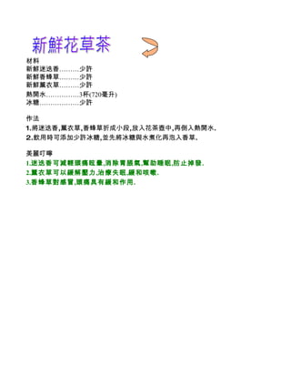 材料
新鮮迷迭香………少許
新鮮香蜂草………少許
新鮮薰衣草………少許
熱開水……………3杯(720毫升)
冰糖………………少許

作法
1.將迷迭香,薰衣草,香蜂草折成小段,放入花茶壺中,再倒入熱開水.
2.飲用時可添加少許冰糖,並先將冰糖與水煮化再泡入香草.

美麗叮嚀
1.迷迭香可減輕頭痛眩暈,消除胃脹氣,幫助睡眠,防止掉發.
2.薰衣草可以緩解壓力,治療失眠,緩和咳嗽.
3.香蜂草對感冒,頭痛具有緩和作用.
 