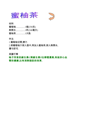 材料
葡萄柚…………1個(250克)
熱開水…………1杯(240毫升)
蜜柚茶…………1大匙

作法
1.葡萄柚切開,擠汁.
2.將葡萄柚汁倒入壺中,再加入蜜柚茶,倒入熱開水,
攪勻即可.

美麗叮嚀
柚子所含的維生素C與維生素P比柳橙還高,有益於心血
管的健康,比有消除脂肪的效果.
 