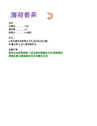 材料
包種茶…………10克
薄荷葉…………1片
熱開水…………500毫升

作法
1.將包種茶用熱開水沖泡,浸泡約10分鐘.
2.濾出茶汁,放入薄荷葉即可.

美麗叮嚀
薄荷有消除胃脹氣,口臭及提神醒腦的功效,還能幫助
清潔肌膚,治療痤瘡並有抗抑鬱的功效.
 