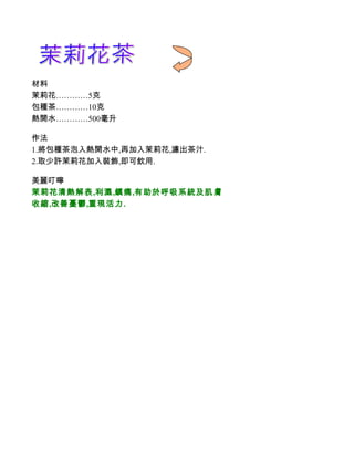材料
茉莉花…………5克
包種茶…………10克
熱開水…………500毫升

作法
1.將包種茶泡入熱開水中,再加入茉莉花,濾出茶汁.
2.取少許茉莉花加入裝飾,即可飲用.

美麗叮嚀
茉莉花清熱解表,利濕,鎮痛,有助於呼吸系統及肌膚
收縮,改善憂鬱,重現活力.
 