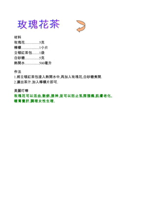 材料
玫瑰花…………5克
檸檬……………1小片
立頓紅茶包……1袋
白砂糖…………5克
熱開水…………500毫升

作法
1.將立頓紅茶包浸入熱開水中,再加入玫瑰花,白砂糖煮開.
2.濾出茶汁.加入檸檬片即可.

美麗叮嚀
玫瑰花可以活血,散瘀,提神,並可以防止乳房漲痛,肌膚老化,
暖胃養肝,調理女性生理.
 