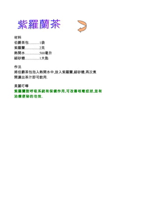材料
伯爵茶包………1袋
紫羅蘭…………2克
熱開水…………500毫升
細砂糖…………1大匙

作法
將伯爵茶包泡入熱開水中,放入紫羅蘭,細砂糖,再次煮
開濾出茶汁即可飲用.

美麗叮嚀
紫羅蘭對呼吸系統有保健作用,可改善咳嗽症狀,並有
治療便秘的功效.
 