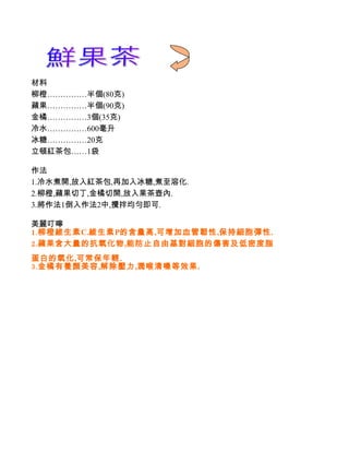 材料
柳橙……………半個(80克)
蘋果……………半個(90克)
金橘……………3個(35克)
冷水……………600毫升
冰糖……………20克
立頓紅茶包……1袋

作法
1.冷水煮開,放入紅茶包,再加入冰糖,煮至溶化.
2.柳橙,蘋果切丁,金橘切開,放入果茶壺內.
3.將作法1倒入作法2中,攪拌均勻即可.

美麗叮嚀
1.柳橙維生素C.維生素P的含量高,可增加血管韌性,保持細胞彈性.
2.蘋果含大量的抗氧化物,能防止自由基對細胞的傷害及低密度脂
蛋白的氧化,可常保年輕.
3.金橘有養顏美容,解除壓力,潤喉清嗓等效果.
 