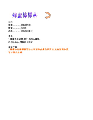 材料
檸檬…………2個(125克)
蜂蜜…………3大匙
冰水…………1杯(240毫升)

作法
1.檸檬洗淨切開,擠汁,再加入蜂蜜.
2.加入冰水,攪拌均勻即可

美麗叮嚀
1.檸檬中的檸檬酸可防止和消除皮膚色素沉淀,並有滋潤作用,
可以美白肌膚.
 