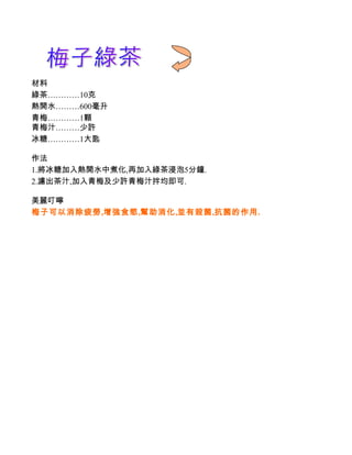 材料
綠茶…………10克
熱開水………600毫升
青梅…………1顆
青梅汁………少許
冰糖…………1大匙

作法
1.將冰糖加入熱開水中煮化,再加入綠茶浸泡5分鐘.
2.濾出茶汁,加入青梅及少許青梅汁拌均即可.

美麗叮嚀
梅子可以消除疲勞,增強食慾,幫助消化,並有殺菌,抗菌的作用.
 