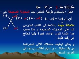 مثال (5):   حلل  س 2  +  س الحل  :   باستخدام طريقة المقص نجد  المحاولة   الصحيحة  هي  :  3 2 - 8 (  ) (  ) 3 س س -4 +2 أي أن  :  3 س 2  + 2 س  - 8 =  (  3 س   - 4 ) (  س   + 2 )   ملاحظة مهمة  :  نلاحظ في الكتاب المدرسي أكد على المحاولة الصحيحة و هذا صعب جداً عندما تكون الأعداد كبيرة لأنها تحتاج إلى وقت طويل  .  و يمكن توظيف معاملات ثلاثي الحدودكما مر بنا سابقاً  ، و سبق لطالب درسها في الدرس السابق 