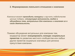 2. Формирование лояльного отношение к компании
Компания может проводить конкурсы и вручать победителям
ценные подарки, стимулируя активность людей в
обсуждении тем, актуальных для компании и вовлекая их в
свою деятельность.
Помимо обсуждения актуальных для компании тем,
модератор может инициировать конкурс социальных
проектов по развитию местного сообщества или любых
других проектов социально значимых для региона
присутствия компании.
 