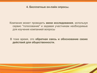 4. Бесплатные он-лайн опросы.
Компания может проводить мини исследования, используя
сервис "голосование" и задавая участникам необходимые
для изучения компанией вопросы
В тоже время, это обратная связь и обоснование своих
действий для общественности.
 