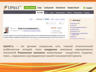 UpSelf.ru – это деловая социальная сеть, главной отличительной
особенностью которой, стало внедрение комплекса корпоративных
технологий Управления знаниями позволяющих осуществить создание,
поиск , сохранение и распределение знаний пользователей проекта.
 