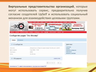Виртуальные представительства организаций, которые
могут использовать сервис, предварительно получив
согласие создателей UpSelf и использовать социальный
механизм для взаимодействия целевыми группами.
 