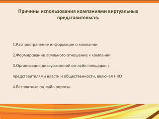 Причины использования компаниями виртуальных
представительств.
1.Распространение информации о компании
2.Формирование лояльного отношение к компании
3.Организация дискуссионной он-лайн площадки с
представителями власти и общественности, включая НКО
4.Бесплатные он-лайн опросы.
 