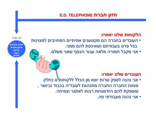 ‫חברת ‪E.D. TELEPHONE‬‬      ‫חזו‬


                                             ‫הלקוחות שלנו יאמרו:‬
‫בני שדה‬
              ‫• העובדי בחברה ה מקצועני אמיתיי המחויבי למצוינות‬
‫פתוח ארגוני‬
 ‫אימו אנשי‬                    ‫בכל פרט בעבודת ושאיכפת לה ממני.‬
   ‫אתיקה‬
   ‫גישור‬               ‫• אני מקבל תמורה מלאה עבור הכס שאני משל .‬
  ‫‪EFQM‬‬




                                                  ‫העובדי שלנו יאמרו:‬
                    ‫• אני נהנה לספק שרות יוצא מ הכלל ללקוחותינו כחלק‬
                 ‫מצוות החברה החברה מתנהגת לעובדיה בכבוד וביושר ,‬
                           ‫ומספקת לה הזדמנויות רבות לאתגר וצמיחה.‬
                                               ‫• אני נהנה מעבודתי פה.‬
 