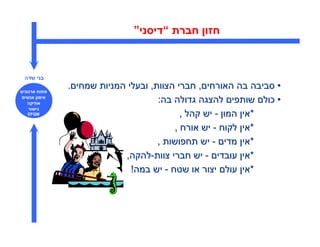 ‫חזו חברת “דיסני”‬



‫בני שדה‬

‫פתוח ארגוני‬
              ‫• סביבה בה האורחי , חברי הצוות, ובעלי המניות שמחי .‬
 ‫אימו אנשי‬
   ‫אתיקה‬                            ‫• כול שותפי להצגה גדולה בה:‬
   ‫גישור‬
  ‫‪EFQM‬‬                                     ‫*אי המו - יש קהל ,‬
                                         ‫*אי לקוח - יש אורח ,‬
                                    ‫*אי מדי - יש תחפושות ,‬
                           ‫*אי עובדי - יש חברי צוות-להקה,‬
                             ‫*אי עול יצור או שטח - יש במה!‬
 