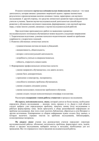 В нашем понимании научно-исследовательская деятельность учащихся – это такая
деятельность, которая связана с решением творческой задачи с заранее неизвестным
результатом и предполагающая наличие основных этапов, характерных для научного
исследования. С другой стороны, это средство личностного развития через сотрудничество
учителя и ученика. Занятия научно-исследовательской деятельностью способствуют
развитию у обучающихся системного мышления, формированию у них научной картины
мира, а также многих умений, связанных с научно-исследовательской работой.

       При подготовке преподавателя к работе по выявлению и развитию
исследовательского потенциала обучающихся можно выделить следующие направления:
1. Теоретическая подготовка: усвоение психолого-педагогических знаний по проблемам
одарённости у подростков и юношей.
2. Развитие собственных личностных качеств:

      - гуманистическая система взглядов и убеждений;
      - инициативность, общительность;
      - интерес к интеллектуальной деятельности;
      - потребность учиться и совершенствоваться;
      - гибкость, открытость новым идеям.
3. Формирование профессионально-личностных качеств:
      - умение направлять обучающегося, а не давить на него;
      - умение быть демократичным;
      - стремление к новаторству, эксперименту;
      - способность понимать проблемы обучающихся;
      - умение создавать ситуацию успеха;
      - умение использовать технологию проблемного обучения;
      - умение создать теплую психологическую атмосферу в коллективе.
      Рассмотрим содержание этапов работы учащегося в процессе исследования.
      На первом, подготовительном, этапе, который длится не более месяца, необходимо
определить область исследования — явление, эпоху, процесс и т.п. Далее в этой области
следует выбрать узко определенную проблему, наметить линию (ход) исследования и
рабочую формулировку темы. Затем приступить к сбору разнообразной информации по
проблеме исследования. Для этого стоит посетить библиотеки, обратиться к сети Интернет и
другим источникам. Одновременно со сбором информации нужно создать базу данных, в
которую включить отрывки текстов по проблеме исследования, библиографию,
иллюстративные материалы.
      На втором этапе ученик под руководством учителя определяет структуру
исследовательской работы: обозначает актуальность проблемы, формулирует цель, задачи,
объект и предмет исследования, выбирают методы и методики, необходимые для его
проведения. Все это отражается в тексте введения исследовательской работы.
 
