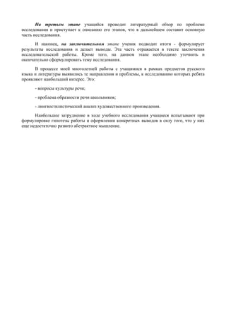 На третьем этапе учащийся проводит литературный обзор по проблеме
исследования и приступает к описанию его этапов, что в дальнейшем составит основную
часть исследования.
      И наконец, на заключительном этапе ученик подводит итоги - формулирует
результаты исследования и делает выводы. Эта часть отражается в тексте заключения
исследовательской работы. Кроме того, на данном этапе необходимо уточнить и
окончательно сформулировать тему исследования.
      В процессе моей многолетней работы с учащимися в рамках предметов русского
языка и литературы выявились те направления и проблемы, к исследованию которых ребята
проявляют наибольший интерес. Это:
      - вопросы культуры речи;
      - проблема образности речи школьников;
      - лингвостилистический анализ художественного произведения.
      Наибольшее затруднение в ходе учебного исследования учащиеся испытывают при
формулировке гипотезы работы и оформлении конкретных выводов в силу того, что у них
еще недостаточно развито абстрактное мышление.
 