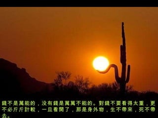 錢 不是 萬 能的，没有 錢 是 萬萬 不能的。 對錢 不要看得太重，更不必斤斤 計較 ，一旦看 開 了，那是身外物，生不 帶來 ，死不 帶 去。 