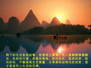 剩下的生活愈是短 暫 ，愈要使之 豐滿 。老人要 轉變陳舊觀 念，告别苦行僧，争 當 快 樂鳥 。 該 吃的吃， 該 穿的穿， 該 玩的玩，不 斷 提高生活 質 量，分享高科技 時 代的成果， 這 才是老年人生活的目 標 。  