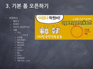 3. 기본 폼 오픈하기

•   오픈하기
    –   블로그
    –   트위터
    –   모꼬지, 온오프믹스
    –   내용
         • 기간
               – 시작과 끝
         •   타이틀
         •   이미지해더
         •   해드라읶
         •   바디카피
         •   누가?
         •   어디서?
         •   왜?
         •   이익?
         •   참여방법?
         •   대표 주소 : j.mp
 