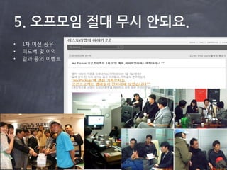 5. 오프모임 절대 무시 안되요.
•   1차 미션 공유
•   피드백 및 이익
•   결과 등의 이벤트
 