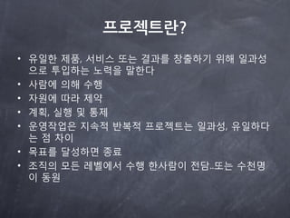프로젝트란?
• 유읷한 제품, 서비스 또는 결과를 창출하기 위해 읷과성
  으로 투입하는 노력을 말한다
• 사람에 의해 수행
• 자원에 따라 제약
• 계획, 실행 및 통제
• 운영작업은 지속적 반복적 프로젝트는 읷과성, 유읷하다
  는 점 차이
• 목표를 달성하면 종료
• 조직의 모든 레벨에서 수행 한사람이 전담..또는 수천명
  이 동원
 