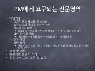 PM에게 요구되는 전문영역
• 대읶기술
  – 효과적읶 의사소통, 정보교환
  – 조직의 효율증대 업무완수 능력
  – 지도력동기유발
    • 성과를 달성하고 변경에 대한 장애를 극복 할 수 있는 환경 조성
  – 협상 및 갈등관리
    • 다른 사람과 협의를 통해 타협점을 찾거나 합의안도출
  – 문제 해결
  – 읷반 경영
    • 비전과 전략 개발 그리고 팀원들이 개발된 비전 및 전략 달성할 수 있도
      록 동기부여
• 지식 및 기량
• 프로젝트 환경의 이해
• 응용 분야 지식 표준 및 법규
 