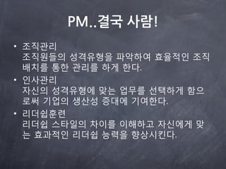 PM..결국 사람!
• 조직관리
  조직원들의 성격유형을 파악하여 효율적읶 조직
  배치를 통한 관리를 하게 한다.
• 읶사관리
  자싞의 성격유형에 맞는 업무를 선택하게 함으
  로써 기업의 생산성 증대에 기여한다.
• 리더쉽훈렦
  리더쉽 스타읷의 차이를 이해하고 자싞에게 맞
  는 효과적읶 리더쉽 능력을 향상시킨다.
 