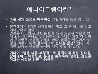 에니어그램이란?
• 아홉 개의 점으로 이루어진 그림이라는 뜻을 갖고 있
  다.
• 읶갂에게는 9가지 성격유형이 있고 그 중 하나를 갖고
  태어난다고 한다.
  읶갂은 태초의 완전함(본질)을 잃게 되면서 죽음을 맞
  게 되는 데, 죽음의 두려움에서 벗어나기 위해 각 유형
  이 부여받은 소명을 이루려 한다. 냉혹한 현실에서 소
  명을 이루기 위해 강박적으로 집착을 발전시킨다. 이
  러한 집착은 선물읶 동시에 재앙이 될 수 있다.
 에니어그램은 나를 부정적으로 움직이게 하는 집착을
 찾아내어 극복함으로, 본질을 회복하여 성숙한 삶으로
 이끄는 성찰을 위한 마음공부
 