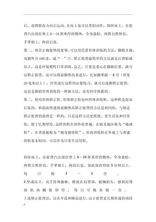 后，双臂膀奋力向后运动。在床上也可以类似动作，仰卧床上，在驼

背凸出部位垫上 6～10 厘米厚的物体，全身放松，两臂自然伸直，

手掌朝上，两肩后张。

第二，体会正确姿势的要领。可以用芭蕾形体训练的方法，脚跟并拢，

双脚外开 180 度，成“一”字。矫正驼背最简单的方法就是后背贴墙

站立，这是时装模特日常训练。总之，只要是重心在脚跟位置，就可

以矫正驼背。还可以将前脚垫高来进行，比如脚掌踩一本书（厚度

20 毫米以上），经常进行这样的站姿练习，就可以逐渐矫正驼背，

这也是舞蹈形体训练的一种新方法，是有科学依据的。

第三，使用形体矫正鞋。形体矫正鞋也叫形体训练鞋，这种鞋是前高

后低的，和前面所述将前脚垫高矫正驼背的方法是相同的，与倒走

矫正驼背的道理是一样的，只是这样方法更简便，更生活化和经常

化，便于长期坚持。这样的鞋在国外很普遍，在欧美地区称为“地球

鞋”，在香港被称为“瘦身健体鞋”，形体训练鞋在外观上与普通

的鞋基本相同，可以作为日常生活用鞋。



仰卧床上，在驼背凸出部位垫上 6～10 厘米厚的物体，全身放松，

两臂自然伸直，手掌朝上，两肩后张，如此保持仰卧 5 分钟以上，

每   日   做    2   ～   3   次   。

2. 坐或站立，双手持体操棒，横放在肩背部，挺胸抬头，感到肩背

部 肌 肉 酸 胀 即 停 ， 每 日 早 晚 各 做 一 次 。

上述矫正驼背法，宜在早晨和睡前进行。由于驼背是长期形成的顽固
4
 