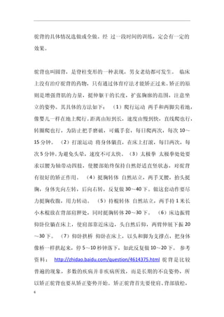 驼背的具体情况选做或全做。经 过一段时间的训练，定会有一定的

效果。



驼背也叫圆背，是脊柱变形的一种表现，男女老幼都可发生。 临床

上没有治疗驼背的药物，只有通过体育疗法才能矫正过来。矫正的原

则是增强背肌的力量，挺伸躯干的长度，扩张胸廓的范围，注意坐

立的姿势。其具体的方法如下： （1）爬行运动 两手和两脚尖着地，

像婴儿一样在地上爬行。距离由短到长，速度由慢到快，直线爬也行，

转圈爬也行，为防止把手磨破，可戴手套，每日爬两次，每次 10～

15 分钟。 （2）打滚运动 将身体躺直，在床上打滚，每日两次，每

次 5 分钟。为避免头晕，速度不可太快。 （3）太极拳 太极拳处处要

求以腰为轴带动四肢，使腰部始终保持自然舒适直竖状态，对驼背

有很好的矫正作用。 （4）挺胸转体 自然站立，两手叉腰，抬头挺

胸，身体先向左转，后向右转，反复做 30～40 下。做这套动作要尽

力挺胸收腹，用力转动。 （5）持棍转体 自然站立，两手持 1 米长

小木棍放在背部肩胛处，同时挺胸转体 20～30 下。 （6）床边振臂

仰卧位躺在床上，使肩部靠近床边，头自然后仰，两臂伸展下振 20

～30 下。 （7）仰卧拱桥 仰卧在床上，以头和脚为支撑点，把身体

像桥一样拱起来，停 5～10 秒钟落下，如此反复做 10～20 下。 参考

资料： http://zhidao.baidu.com/question/4614375.html 驼背是比较

普遍的现象，多数的疾病并非疾病所致，而是长期的不良姿势，所

以矫正驼背也要从矫正姿势开始。 矫正驼背首先要使肩、背部放松，
6
 