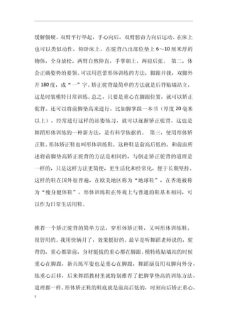 缓解僵硬。双臂平行举起，手心向后，双臂膀奋力向后运动。在床上

也可以类似动作，仰卧床上，在驼背凸出部位垫上 6～10 厘米厚的

物体，全身放松，两臂自然伸直，手掌朝上，两肩后张。 第二，体

会正确姿势的要领。可以用芭蕾形体训练的方法，脚跟并拢，双脚外

开 180 度，成“一”字。矫正驼背最简单的方法就是后背贴墙站立，

这是时装模特日常训练。总之，只要是重心在脚跟位置，就可以矫正

驼背。还可以将前脚垫高来进行，比如脚掌踩一本书（厚度 20 毫米

以上），经常进行这样的站姿练习，就可以逐渐矫正驼背，这也是

舞蹈形体训练的一种新方法，是有科学依据的。 第三，使用形体矫

正鞋。形体矫正鞋也叫形体训练鞋，这种鞋是前高后低的，和前面所

述将前脚垫高矫正驼背的方法是相同的，与倒走矫正驼背的道理是

一样的，只是这样方法更简便，更生活化和经常化，便于长期坚持。

这样的鞋在国外很普遍，在欧美地区称为“地球鞋”，在香港被称

为“瘦身健体鞋”，形体训练鞋在外观上与普通的鞋基本相同，可

以作为日常生活用鞋。



推荐一个矫正驼背的简单方法，穿形体矫正鞋，又叫形体训练鞋，

很管用的。我用快俩月了，效果挺好的。最早是听舞蹈老师说的，驼

背的，重心都靠前，身材挺拔的重心都在脚跟。模特练贴墙站的时候

重心在脚跟，新兵练军姿也是重心在脚跟，舞蹈演员用双脚向外分，

练重心后移，后来舞蹈教材里就特别推荐了把脚掌垫高的训练方法，

道理都一样。形体矫正鞋的鞋底就是前高后低的，时刻向后矫正重心，
7
 