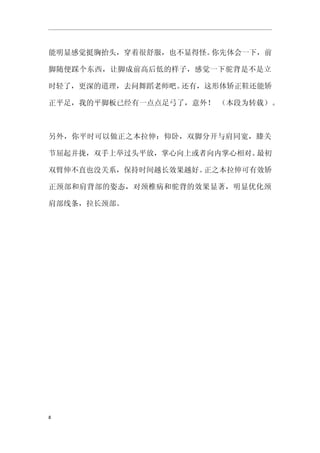 能明显感觉挺胸抬头，穿着很舒服，也不显得怪。你先体会一下，前

脚随便踩个东西，让脚成前高后低的样子，感觉一下驼背是不是立

时轻了，更深的道理，去问舞蹈老师吧。还有，这形体矫正鞋还能矫

正平足，我的平脚板已经有一点点足弓了，意外！ （本段为转载）。



另外，你平时可以做正之本拉伸：仰卧，双脚分开与肩同宽，膝关

节屈起并拢，双手上举过头平放，掌心向上或者向内掌心相对。最初

双臂伸不直也没关系，保持时间越长效果越好。正之本拉伸可有效矫

正颈部和肩背部的姿态，对颈椎病和驼背的效果显著，明显优化颈

肩部线条，拉长颈部。




8
 