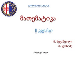 EUROPEAN SCHOOL მათემატიკა II კლასი მ. ბეჟაშვილი მ. ჯოხაძე 30 მარტი 2010 წ 