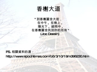 香榭大道 " 到香榭麗舍大街， 在中午 ,  在晚上 ,  陽光下 ,  細雨中 , 在香榭麗舍找到你的所有 " (Joe Dassin)  PS. 相關資料的連： http://www.epochtimes.com/b5/3/10/19/n396230.htm 
