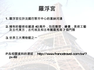 羅浮宮 1. 羅浮宮位於法國巴黎市中心的塞納河邊  2. 擁有的藝術收藏達 40 萬件，包括雕塑，繪畫，美術工藝及古代東方，古代埃及和古希臘羅馬等 7 個門類  3. 世界三大博物館之一  P.S 相關資料的連結： http://www.francetravel.com.tw/?p=49 