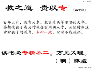 教之道 贵以专         《三字经》



百年大计，教育为本。教育是头等重要的大事。
要想使孩子成为对社会有用的人才，必须时刻注
意对孩子的教育，专心一致，时时不能放松。




读书必专精不二，方见义理。
        （明）薛煊
                  NTPSTWY2010
 