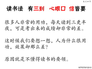 读书法 有三到 心眼口 信皆要

很多人非常的用功，每天读到三更半
夜，可是考出来的成绩却非常的差。

这时候我们要想一想，人为什么很用
功，效果却那么差？

原因就是不懂得读书的要领。
                NTPSTWY2010
 