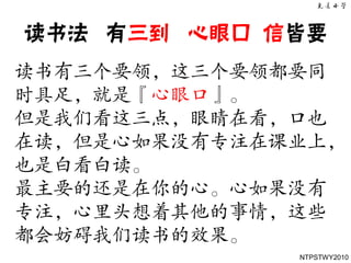 读书法 有三到 心眼口 信皆要
读书有三个要领，这三个要领都要同
时具足，就是『心眼口』。
但是我们看这三点，眼睛在看，口也
在读，但是心如果没有专注在课业上，
也是白看白读。
最主要的还是在你的心。心如果没有
专注，心里头想着其他的事情，这些
都会妨碍我们读书的效果。
              NTPSTWY2010
 