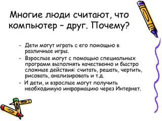 Многие люди считают, что компьютер – друг. Почему? Дети могут играть с его помощью в различные игры. Взрослые могут с помощью специальных программ выполнять качественно и быстро сложные действия: считать, решать, чертить, рисовать, анализировать и т.д. -  И дети, и взрослые могут получить необходимую информацию через Интернет. 