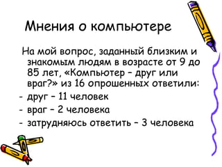 Мнения о компьютере  На мой вопрос, заданный близким и знакомым людям в возрасте от 9 до 85 лет, «Компьютер – друг или  враг?» из 1 6  опрошенных ответили: друг – 11 человек враг – 2 человека затрудняюсь ответить –  3  человека 