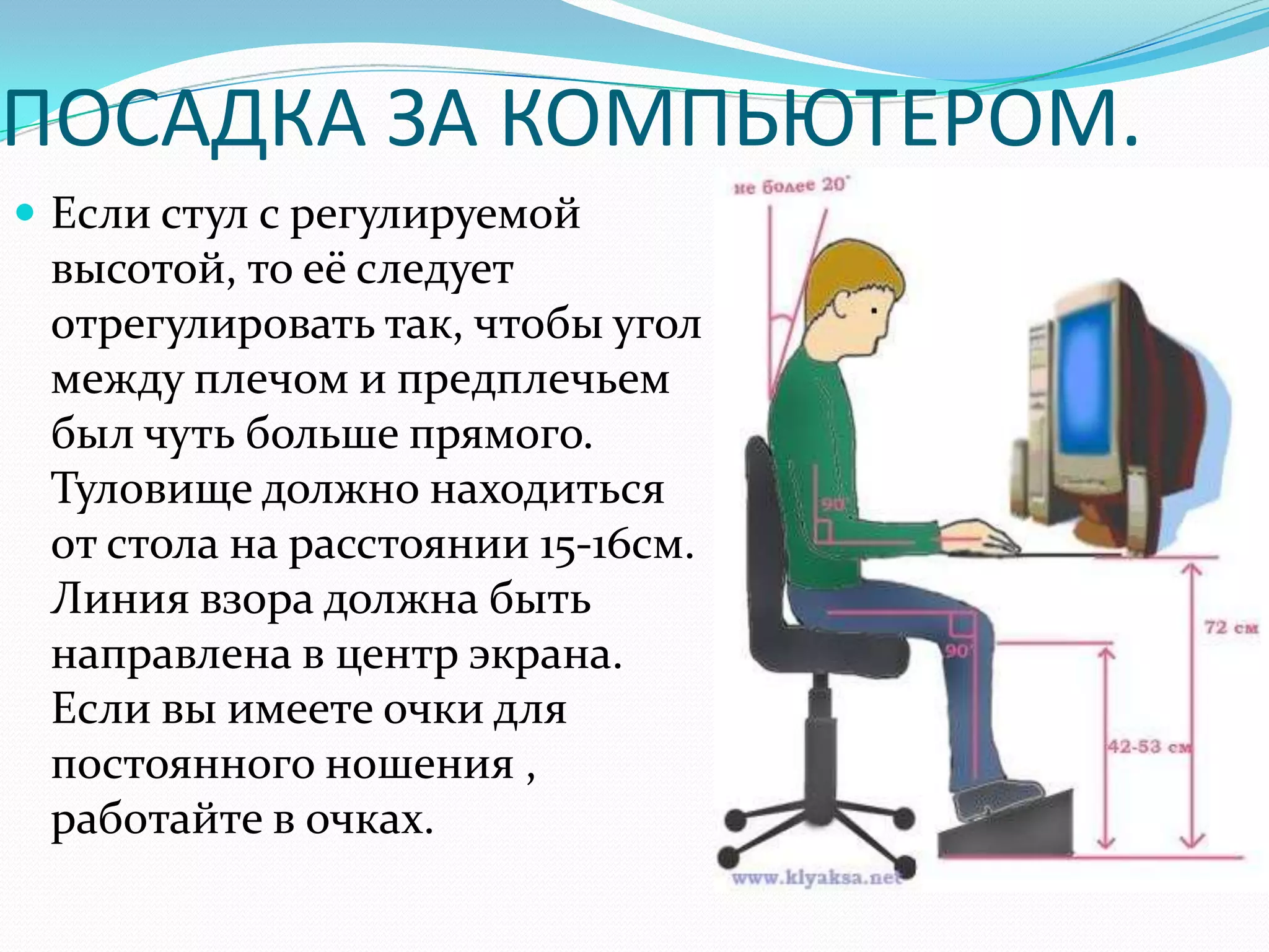 ПОСАДКА ЗА КОМПЬЮТЕРОМ.
 Если стул с регулируемой
 высотой, то её следует
 отрегулировать так, чтобы угол
 между плечом и предплечьем
 был чуть больше прямого.
 Туловище должно находиться
 от стола на расстоянии 15-16см.
 Линия взора должна быть
 направлена в центр экрана.
 Если вы имеете очки для
 постоянного ношения ,
 работайте в очках.
 