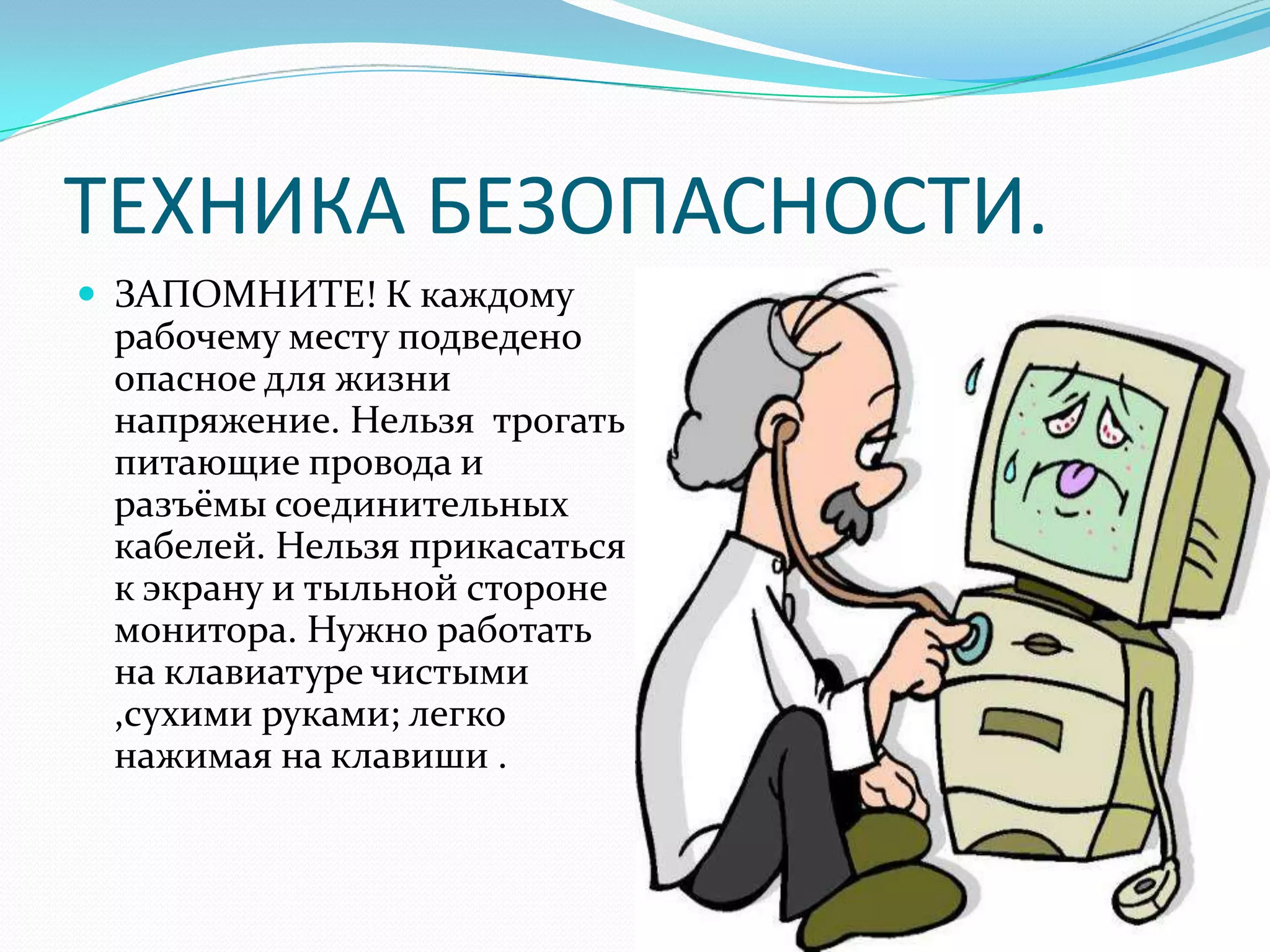 ТЕХНИКА БЕЗОПАСНОСТИ.
 ЗАПОМНИТЕ! К каждому
 рабочему месту подведено
 опасное для жизни
 напряжение. Нельзя трогать
 питающие провода и
 разъёмы соединительных
 кабелей. Нельзя прикасаться
 к экрану и тыльной стороне
 монитора. Нужно работать
 на клавиатуре чистыми
 ,сухими руками; легко
 нажимая на клавиши .
 