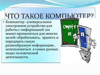 ЧТО ТАКОЕ КОМПЬЮТЕР?
 Компьютер –универсальное
 электронное устройство для
 работы с информацией ;он
 может применяться для многих
 целей: обрабатывать, хранить и
 передавать самую
 разнообразную информацию ,
 использоваться в самых разных
 видах человеческой
 деятельности.
 
