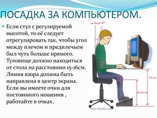 ПОСАДКА ЗА КОМПЬЮТЕРОМ.
 Если стул с регулируемой
 высотой, то её следует
 отрегулировать так, чтобы угол
 между плечом и предплечьем
 был чуть больше прямого.
 Туловище должно находиться
 от стола на расстоянии 15-16см.
 Линия взора должна быть
 направлена в центр экрана.
 Если вы имеете очки для
 постоянного ношения ,
 работайте в очках.
 