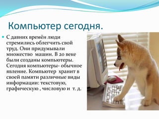 Компьютер сегодня.
 С давних времён люди
 стремились облегчить свой
 труд. Они придумывали
 множество машин. В 20 веке
 были созданы компьютеры.
 Сегодня компьютеры- обычное
 явление. Компьютер хранит в
 своей памяти различные виды
 информации: текстовую,
 графическую , числовую и т. д.
 